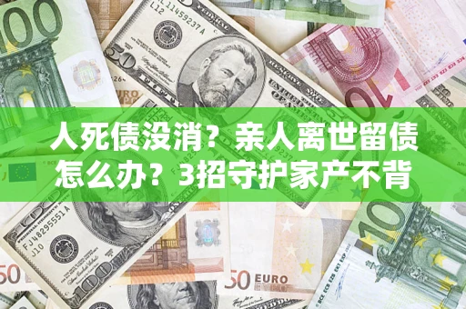 北京人死债没消？亲人离世留债怎么办？3招守护家产不背锅