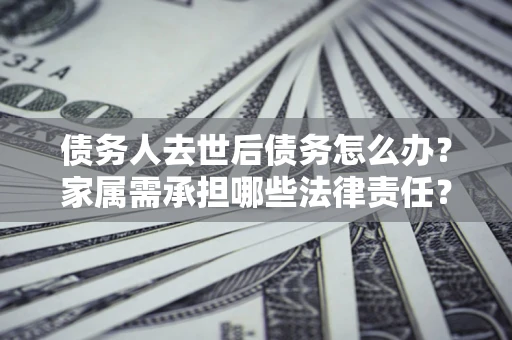北京债务人去世后债务怎么办？家属需承担哪些法律责任？