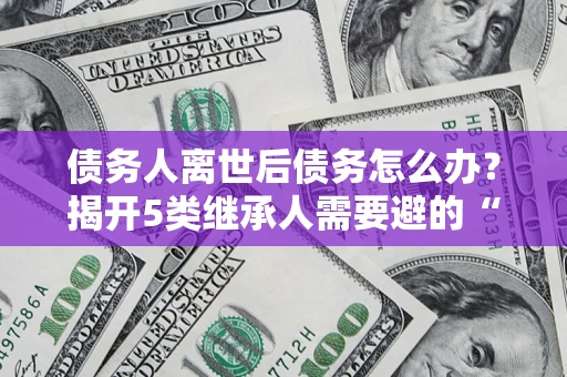 北京债务人离世后债务怎么办？揭开5类继承人需要避的“坑”